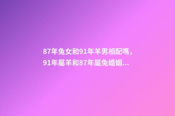 87年兔女和91年羊男相配嗎，91年屬羊和87年屬兔婚姻如何 87兔和91羊相配婚姻如何，87女屬兔和91男屬羊結婚好嗎-第1張-觀點-玄機派